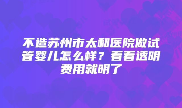 不造苏州市太和医院做试管婴儿怎么样？看看透明费用就明了