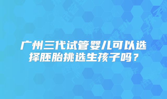 广州三代试管婴儿可以选择胚胎挑选生孩子吗？