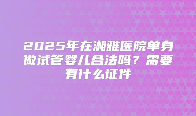 2025年在湘雅医院单身做试管婴儿合法吗?需要有什么证件