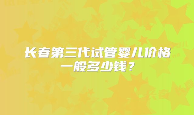 长春第三代试管婴儿价格一般多少钱？