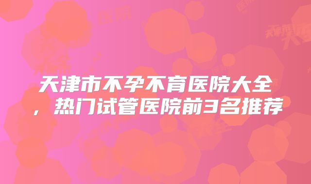 天津市不孕不育医院大全，热门试管医院前3名推荐