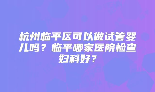 杭州临平区可以做试管婴儿吗？临平哪家医院检查妇科好？