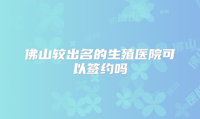 佛山较出名的生殖医院可以签约吗