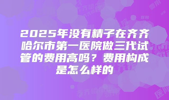 2025年没有精子在齐齐哈尔市第一医院做三代试管的费用高吗？费用构成是怎么样的