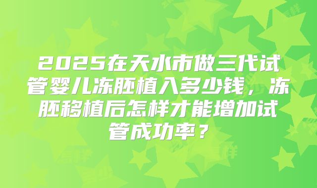 2025在天水市做三代试管婴儿冻胚植入多少钱，冻胚移植后怎样才能增加试管成功率？