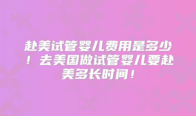 赴美试管婴儿费用是多少！去美国做试管婴儿要赴美多长时间！