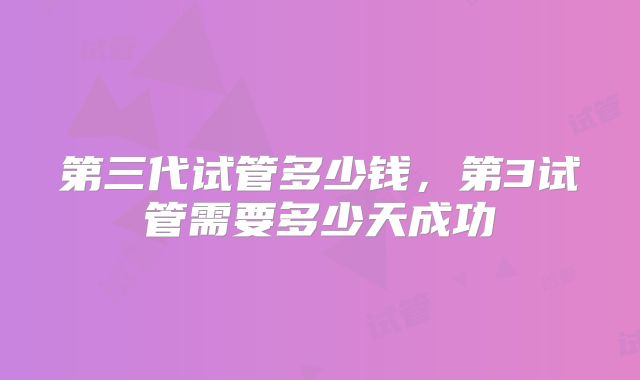 第三代试管多少钱，第3试管需要多少天成功