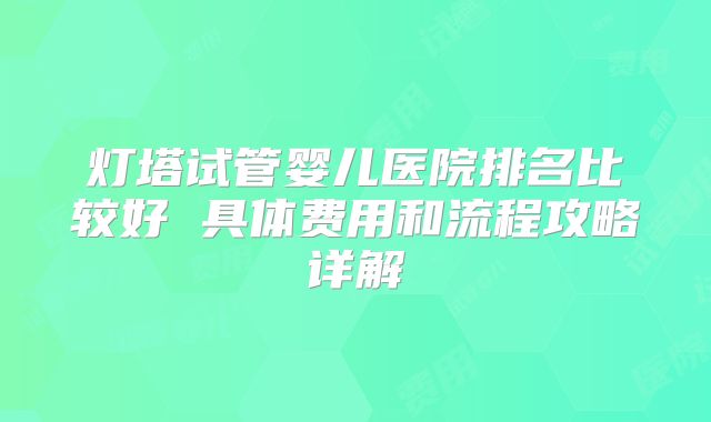 灯塔试管婴儿医院排名比较好 具体费用和流程攻略详解
