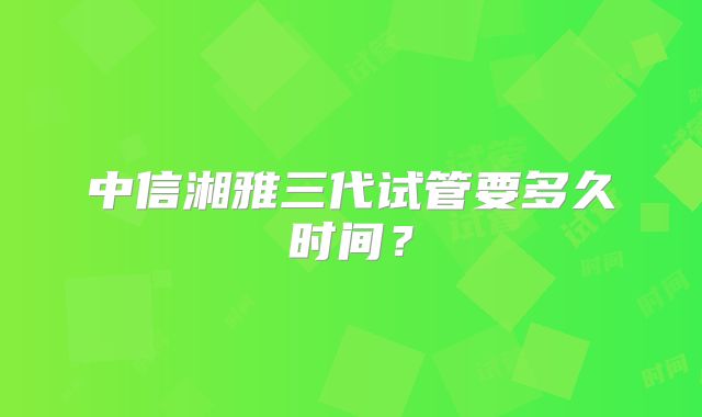中信湘雅三代试管要多久时间?