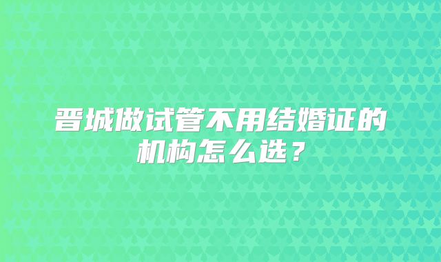 晋城做试管不用结婚证的机构怎么选?