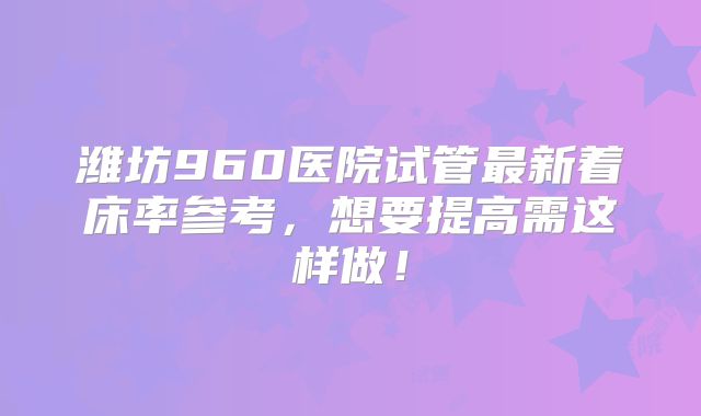潍坊960医院试管最新着床率参考，想要提高需这样做！
