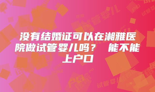 没有结婚证可以在湘雅医院做试管婴儿吗？ 能不能上户口