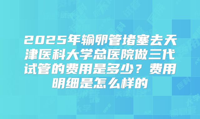 2025年输卵管堵塞去天津医科大学总医院做三代试管的费用是多少?费用明细是怎么样的