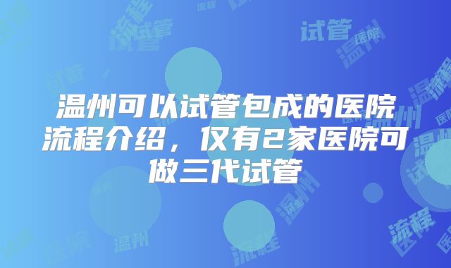 温州可以试管包成的医院流程介绍，仅有2家医院可做三代试管
