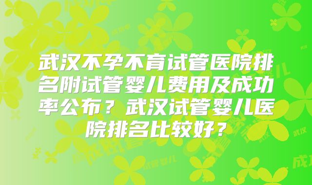 武汉不孕不育试管医院排名附试管婴儿费用及成功率公布？武汉试管婴儿医院排名比较好？