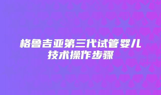 格鲁吉亚第三代试管婴儿技术操作步骤