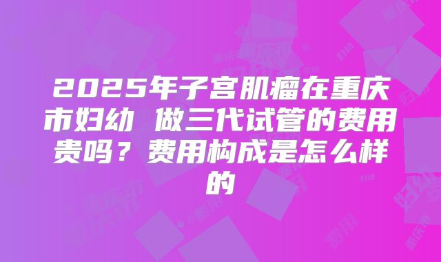 2025年子宫肌瘤在重庆市妇幼 做三代试管的费用贵吗？费用构成是怎么样的
