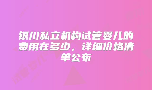 银川私立机构试管婴儿的费用在多少,详细价格清单公布