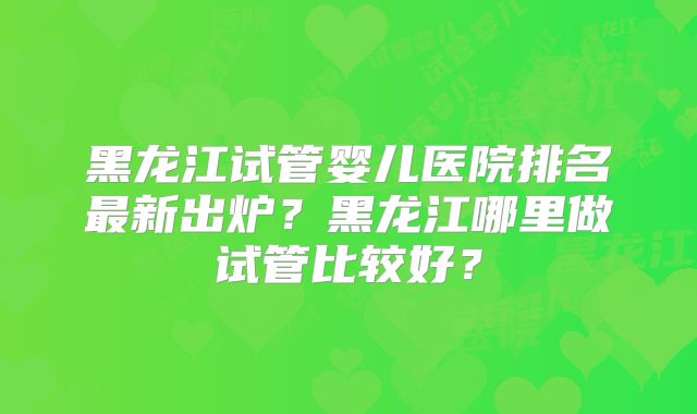 黑龙江试管婴儿医院排名最新出炉？黑龙江哪里做试管比较好？
