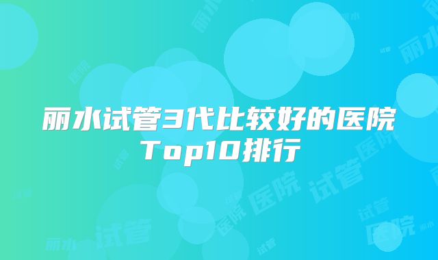 丽水试管3代比较好的医院Top10排行