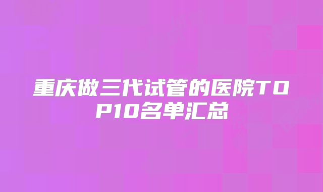 重庆做三代试管的医院TOP10名单汇总