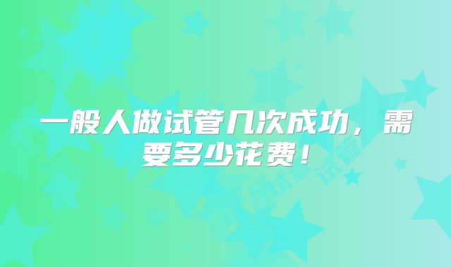 一般人做试管几次成功,需要多少花费!