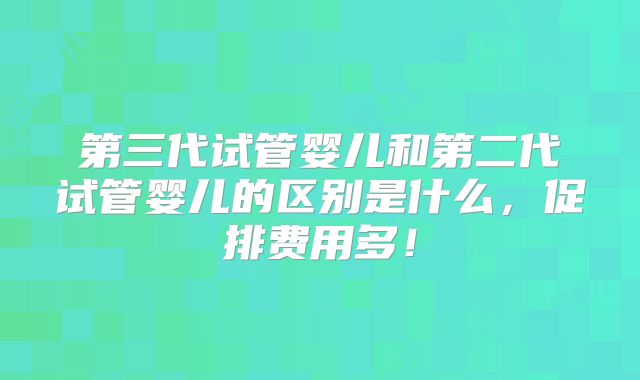 第三代试管婴儿和第二代试管婴儿的区别是什么，促排费用多！