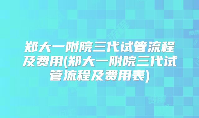郑大一附院三代试管流程及费用(郑大一附院三代试管流程及费用表)