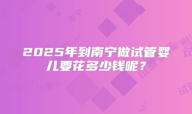 2025年到南宁做试管婴儿要花多少钱呢？