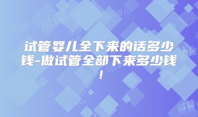 试管婴儿全下来的话多少钱-做试管全部下来多少钱!