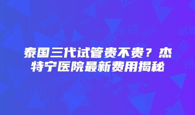 泰国三代试管贵不贵？杰特宁医院最新费用揭秘