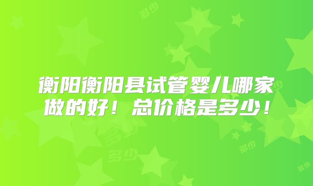 衡阳衡阳县试管婴儿哪家做的好!总价格是多少!