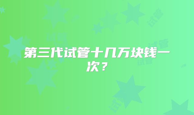 第三代试管十几万块钱一次？