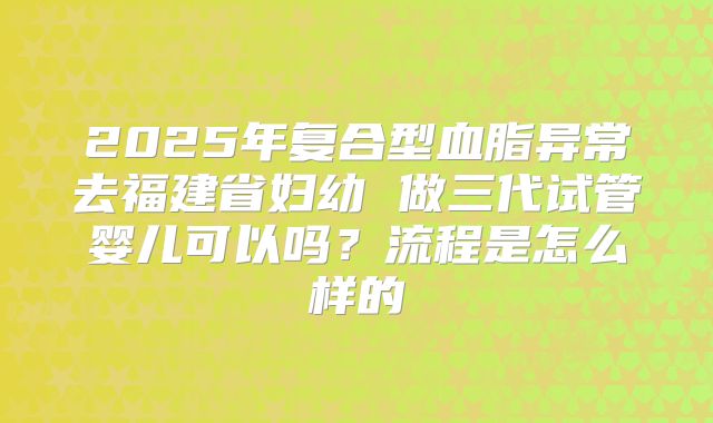2025年复合型血脂异常去福建省妇幼 做三代试管婴儿可以吗？流程是怎么样的