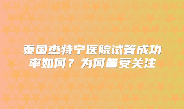 泰国杰特宁医院试管成功率如何？为何备受关注