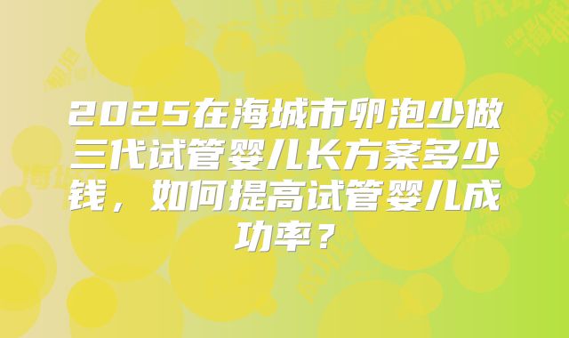 2025在海城市卵泡少做三代试管婴儿长方案多少钱,如何提高试管婴儿成功率?