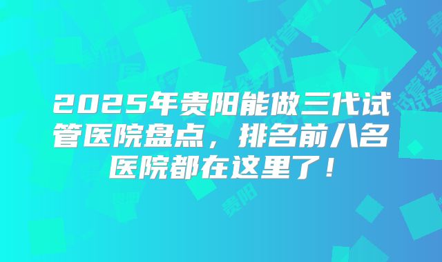 2025年贵阳能做三代试管医院盘点，排名前八名医院都在这里了！