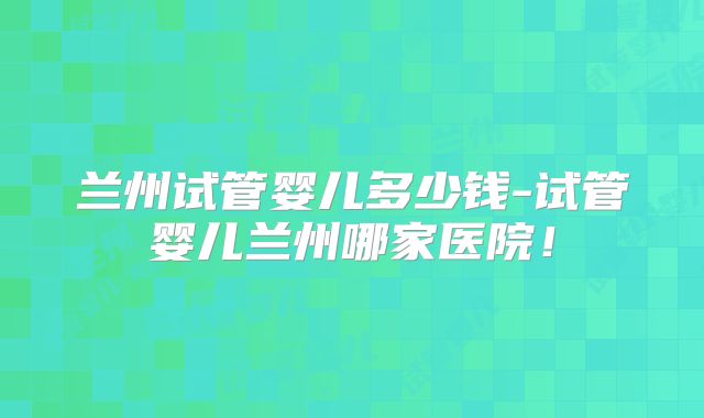 兰州试管婴儿多少钱-试管婴儿兰州哪家医院!