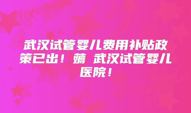 武汉试管婴儿费用补贴政策已出！薅慜武汉试管婴儿医院！