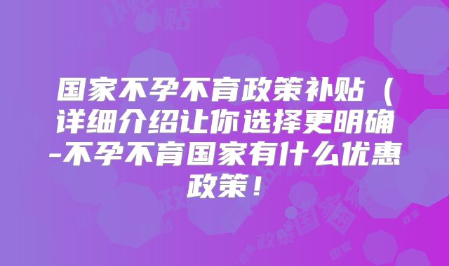 国家不孕不育政策补贴（详细介绍让你选择更明确-不孕不育国家有什么优惠政策！