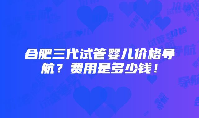 合肥三代试管婴儿价格导航?费用是多少钱!