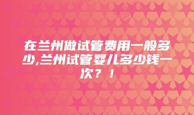 在兰州做试管费用一般多少,兰州试管婴儿多少钱一次?!