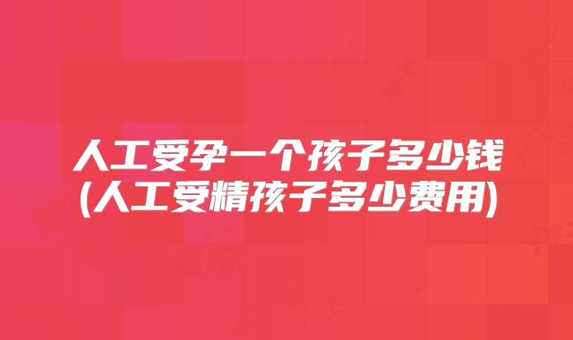 人工受孕一个孩子多少钱(人工受精孩子多少费用)