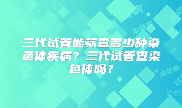 三代试管能筛查多少种染色体疾病？三代试管查染色体吗？