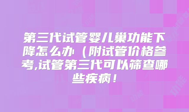 第三代试管婴儿巢功能下降怎么办(附试管价格参考,试管第三代可以筛查哪些疾病!