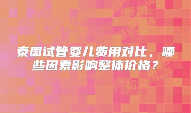 泰国试管婴儿费用对比，哪些因素影响整体价格？