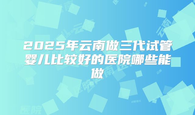 2025年云南做三代试管婴儿比较好的医院哪些能做