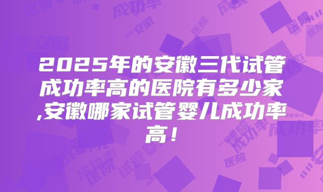 2025年的安徽三代试管成功率高的医院有多少家,安徽哪家试管婴儿成功率高!