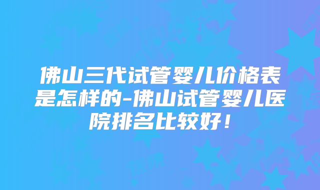 佛山三代试管婴儿价格表是怎样的-佛山试管婴儿医院排名比较好!