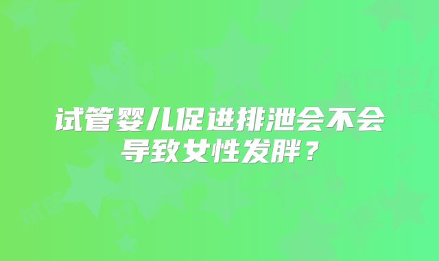 试管婴儿促进排泄会不会导致女性发胖？